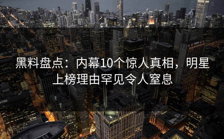 黑料盘点：内幕10个惊人真相，明星上榜理由罕见令人窒息
