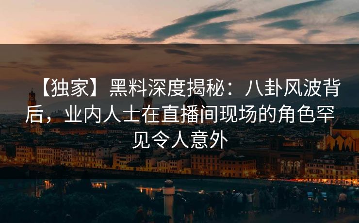 【独家】黑料深度揭秘：八卦风波背后，业内人士在直播间现场的角色罕见令人意外