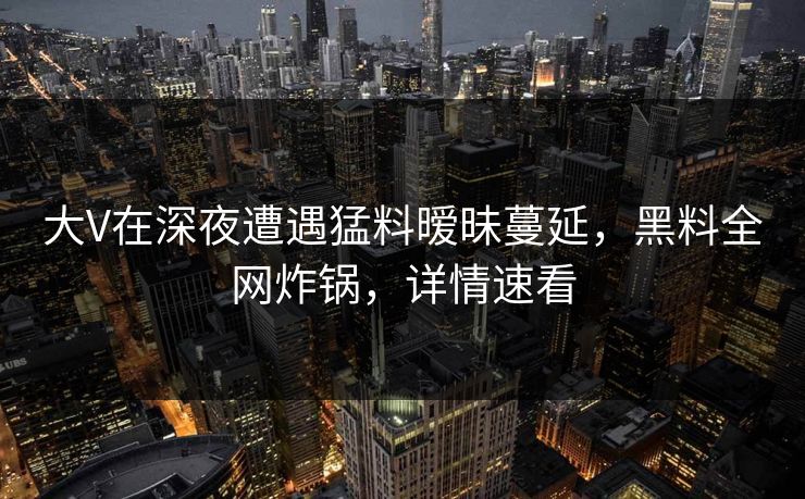 大V在深夜遭遇猛料暧昧蔓延，黑料全网炸锅，详情速看
