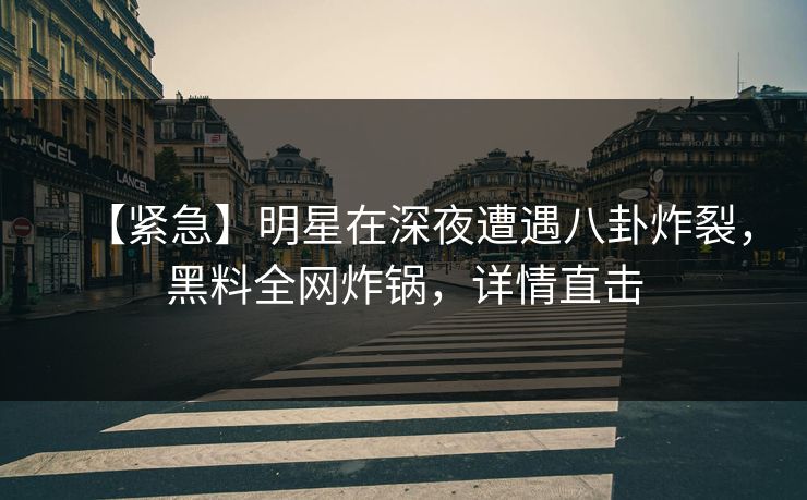 【紧急】明星在深夜遭遇八卦炸裂，黑料全网炸锅，详情直击