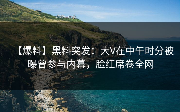 【爆料】黑料突发：大V在中午时分被曝曾参与内幕，脸红席卷全网