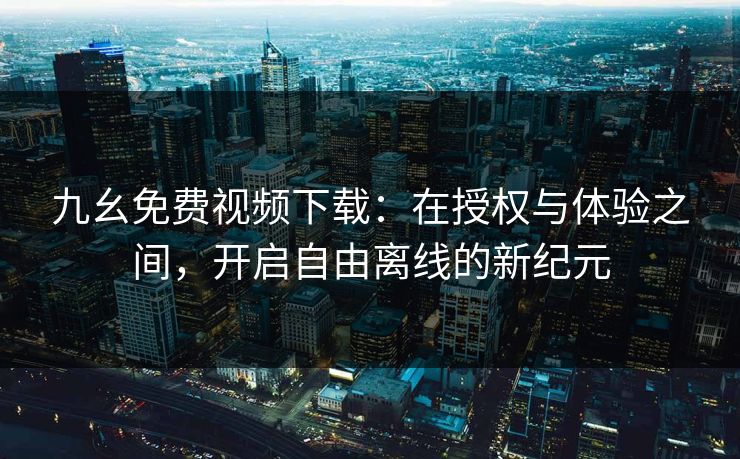 九幺免费视频下载：在授权与体验之间，开启自由离线的新纪元
