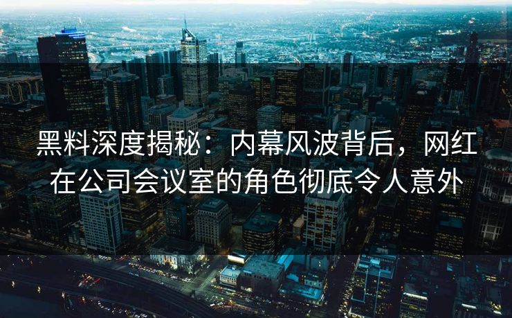 黑料深度揭秘：内幕风波背后，网红在公司会议室的角色彻底令人意外