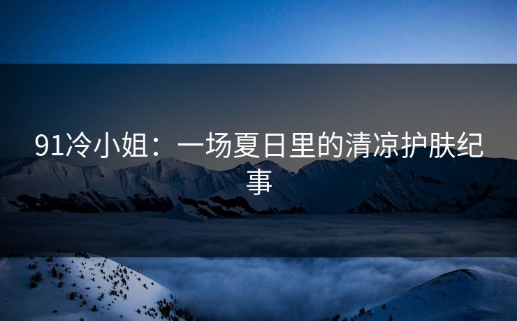 91冷小姐：一场夏日里的清凉护肤纪事