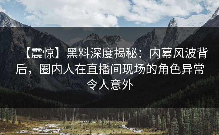 【震惊】黑料深度揭秘：内幕风波背后，圈内人在直播间现场的角色异常令人意外