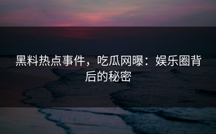 黑料热点事件，吃瓜网曝：娱乐圈背后的秘密