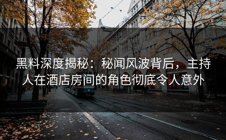 黑料深度揭秘：秘闻风波背后，主持人在酒店房间的角色彻底令人意外