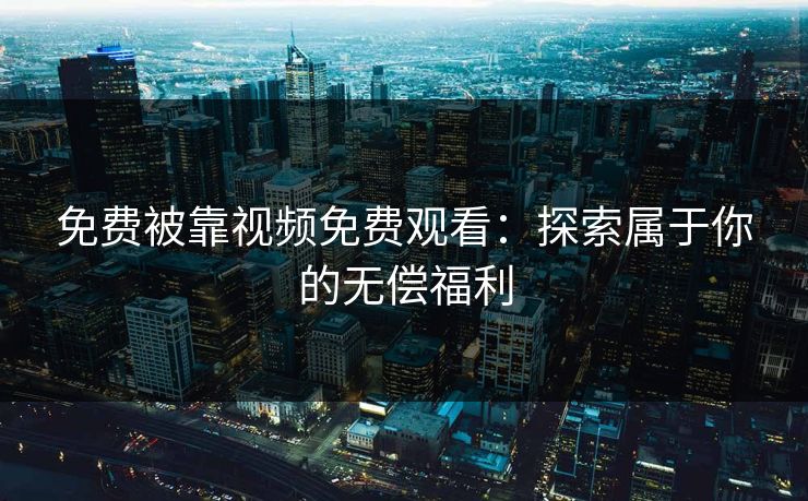 免费被靠视频免费观看：探索属于你的无偿福利
