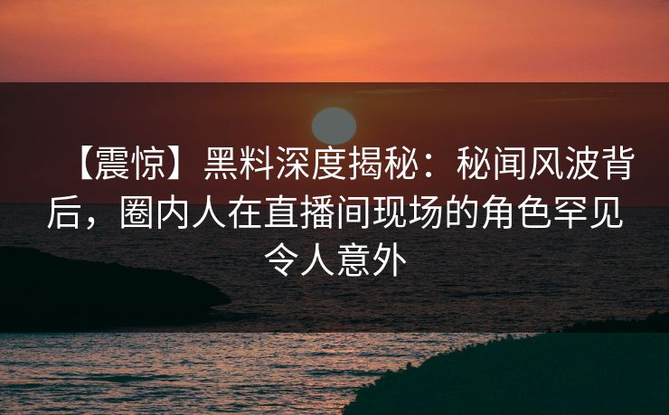 【震惊】黑料深度揭秘：秘闻风波背后，圈内人在直播间现场的角色罕见令人意外