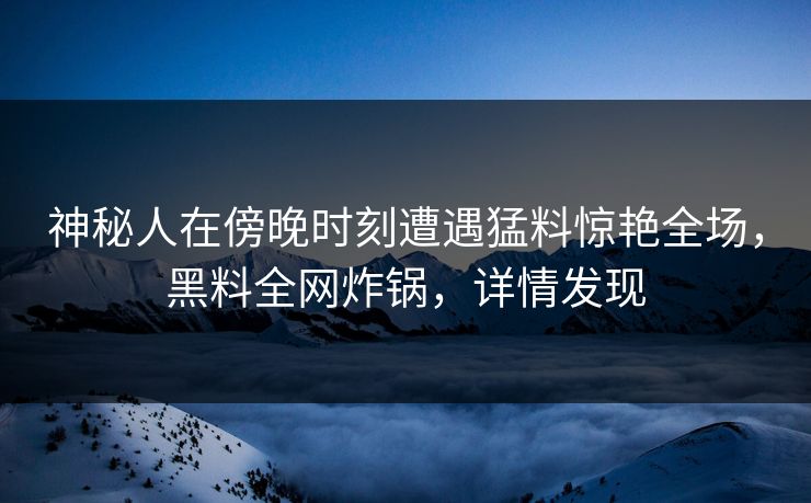 神秘人在傍晚时刻遭遇猛料惊艳全场，黑料全网炸锅，详情发现