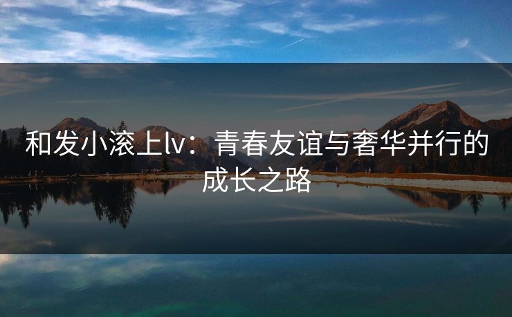 和发小滚上lv：青春友谊与奢华并行的成长之路