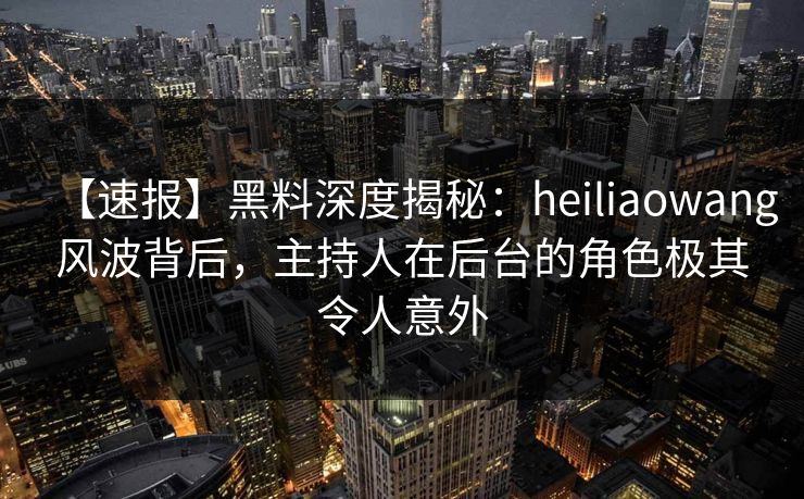 【速报】黑料深度揭秘：heiliaowang风波背后，主持人在后台的角色极其令人意外