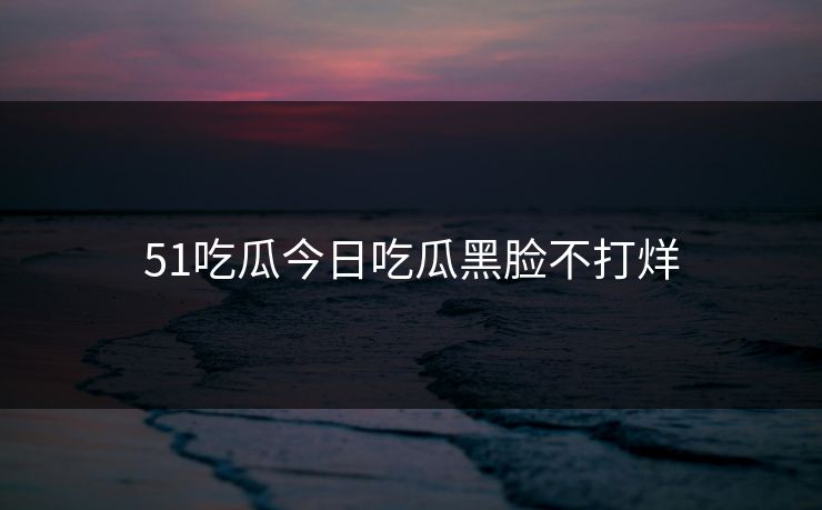 51吃瓜今日吃瓜黑脸不打烊