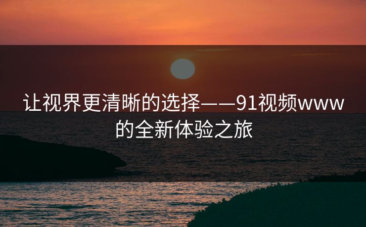 让视界更清晰的选择——91视频www的全新体验之旅