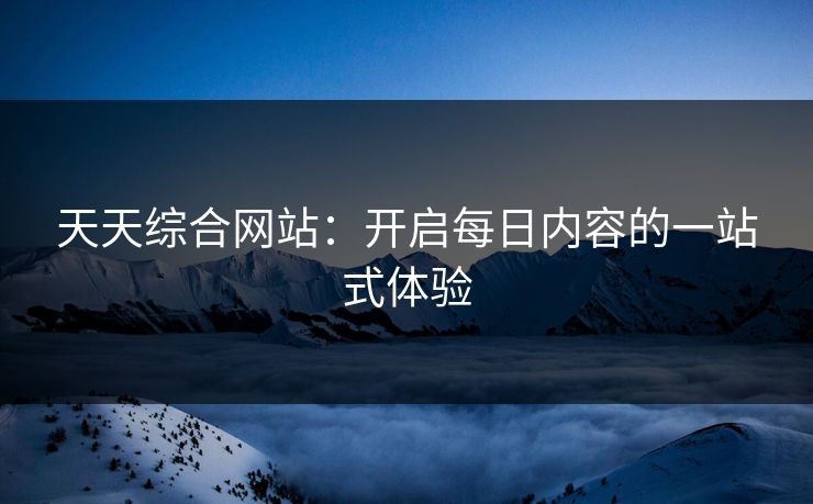 天天综合网站：开启每日内容的一站式体验
