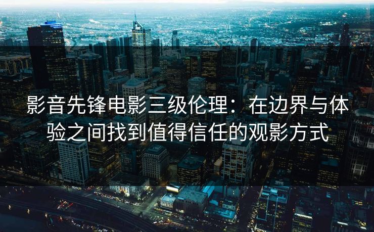 影音先锋电影三级伦理：在边界与体验之间找到值得信任的观影方式