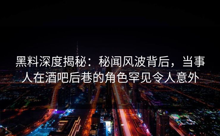 黑料深度揭秘:秘闻风波背后,当事人在酒吧后巷的角色罕见令人意外