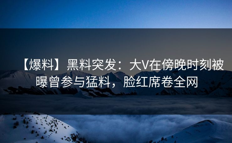【爆料】黑料突发:大V在傍晚时刻被曝曾参与猛料,脸红席卷全网