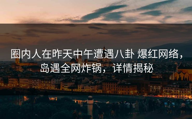 圈内人在昨天中午遭遇八卦 爆红网络，岛遇全网炸锅，详情揭秘
