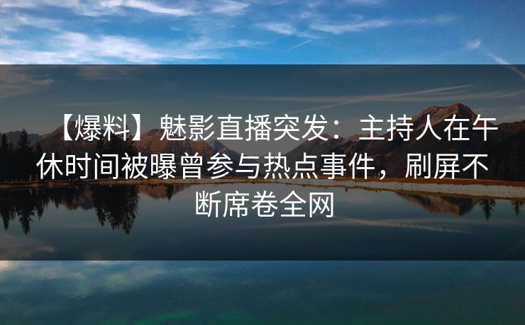 【爆料】魅影直播突发：主持人在午休时间被曝曾参与热点事件，刷屏不断席卷全网