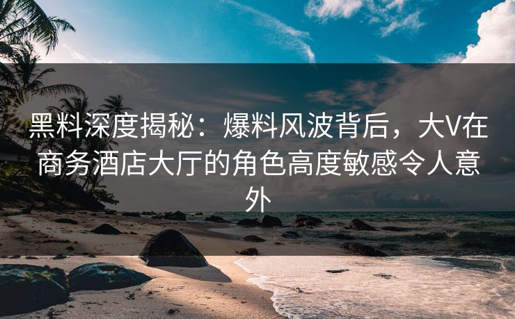 黑料深度揭秘：爆料风波背后，大V在商务酒店大厅的角色高度敏感令人意外