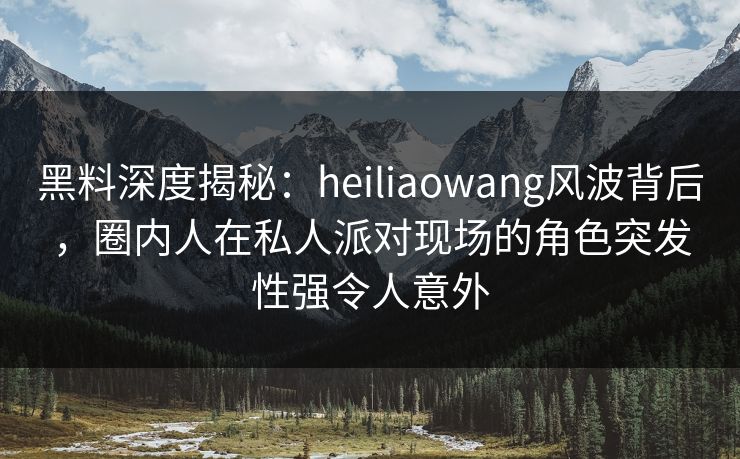 黑料深度揭秘:heiliaowang风波背后,圈内人在私人派对现场的角色突发性强令人意外