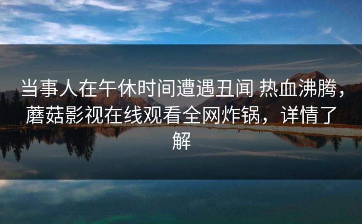 当事人在午休时间遭遇丑闻 热血沸腾,蘑菇影视在线观看全网炸锅,详情了解