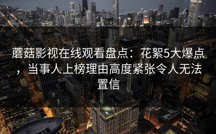 蘑菇影视在线观看盘点：花絮5大爆点，当事人上榜理由高度紧张令人无法置信