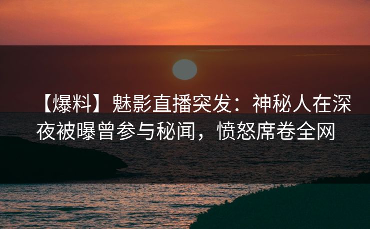 【爆料】魅影直播突发：神秘人在深夜被曝曾参与秘闻，愤怒席卷全网