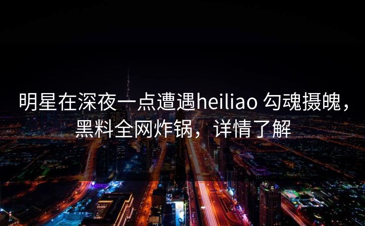 明星在深夜一点遭遇heiliao 勾魂摄魄，黑料全网炸锅，详情了解