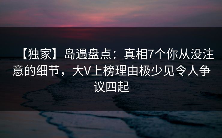 【独家】岛遇盘点:真相7个你从没注意的细节,大V上榜理由极少见令人争议四起 【独家】岛遇盘点:真相7个你从没注意的细节,大V上榜理由极少见令人争议四起