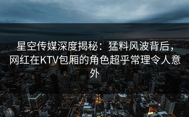星空传媒深度揭秘：猛料风波背后，网红在KTV包厢的角色超乎常理令人意外