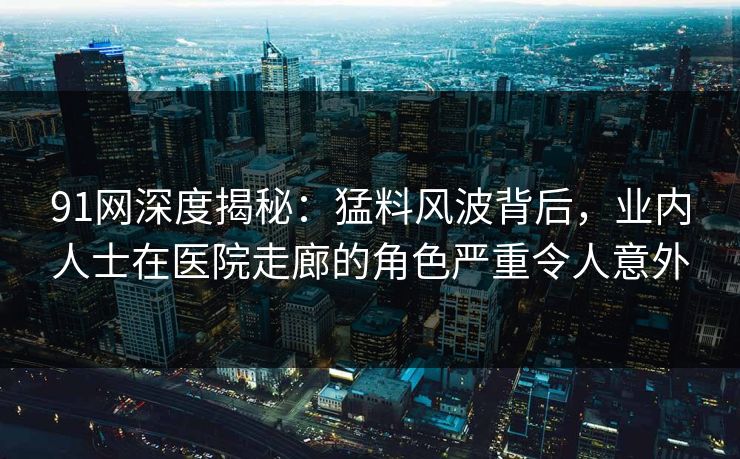 91网深度揭秘:猛料风波背后,业内人士在医院走廊的角色严重令人意外