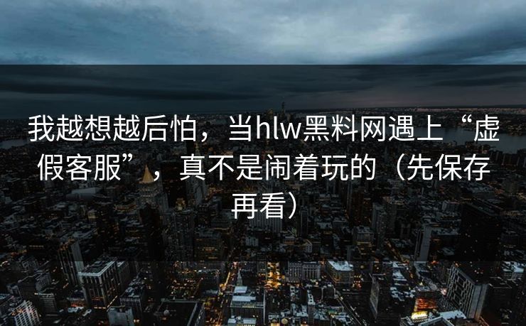 我越想越后怕，当hlw黑料网遇上“虚假客服”，真不是闹着玩的（先保存再看）