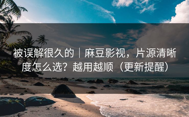被误解很久的｜麻豆影视，片源清晰度怎么选？越用越顺（更新提醒）