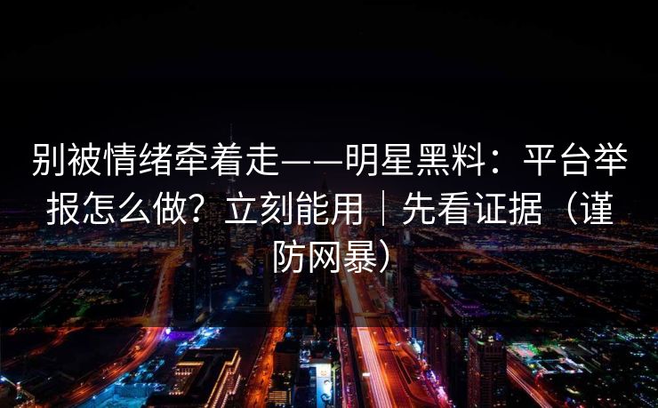 别被情绪牵着走——明星黑料:平台举报怎么做?立刻能用|先看证据(谨防网暴)