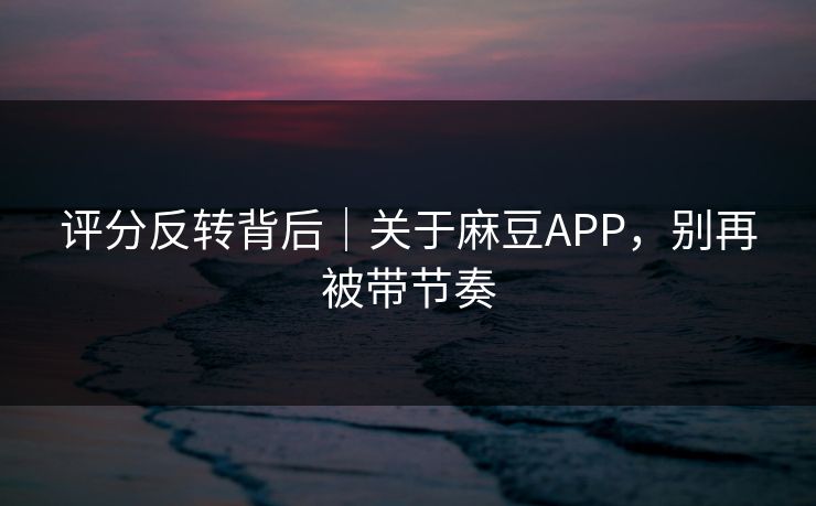 评分反转背后｜关于麻豆APP，别再被带节奏