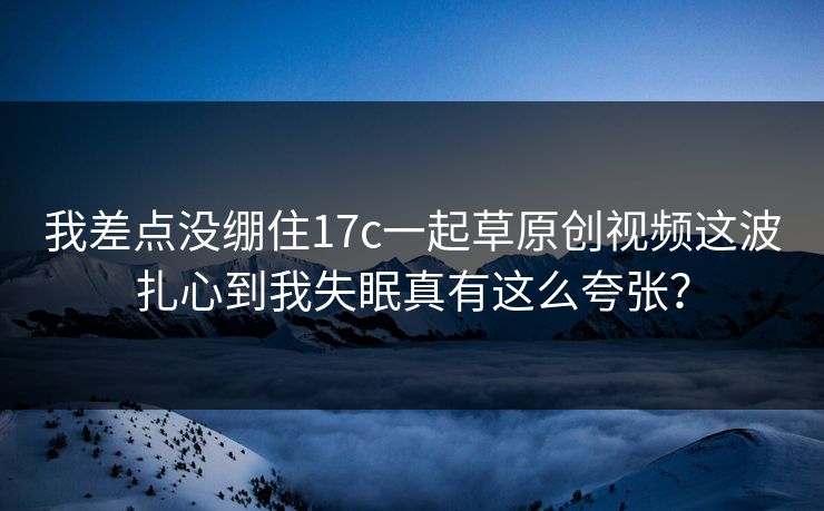 我差点没绷住17c一起草原创视频这波扎心到我失眠真有这么夸张？