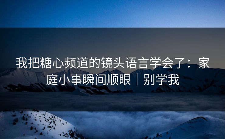 我把糖心频道的镜头语言学会了:家庭小事瞬间顺眼|别学我