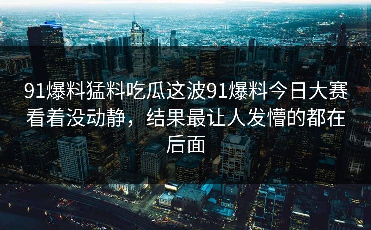 91爆料猛料吃瓜这波91爆料今日大赛看着没动静，结果最让人发懵的都在后面