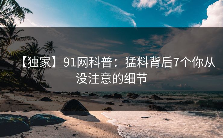 【独家】91网科普：猛料背后7个你从没注意的细节
