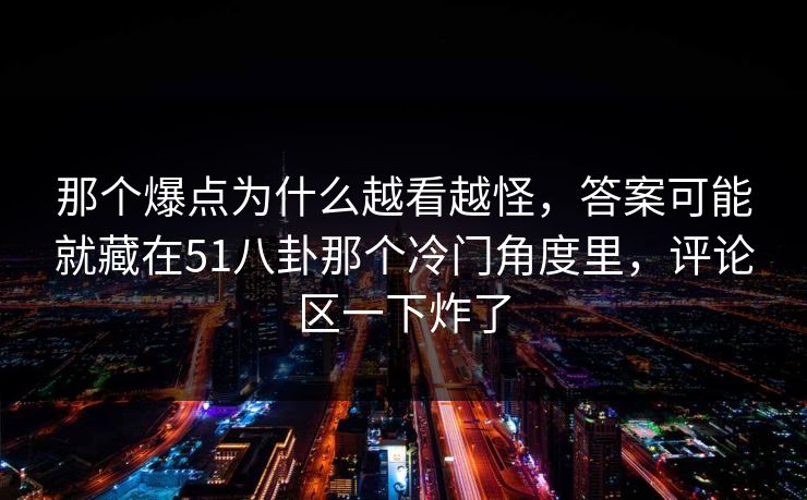 那个爆点为什么越看越怪，答案可能就藏在51八卦那个冷门角度里，评论区一下炸了